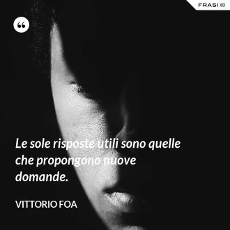 Le sole risposte utili sono quelle che propongono nuove domande. - Vittorio Foa