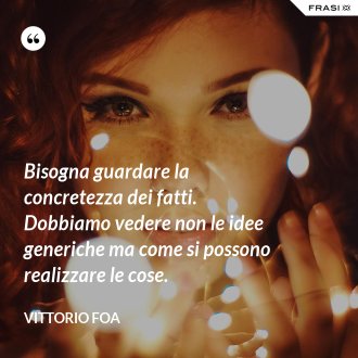 Bisogna guardare la concretezza dei fatti. Dobbiamo vedere non le idee generiche ma come si possono realizzare le cose. - Vittorio Foa