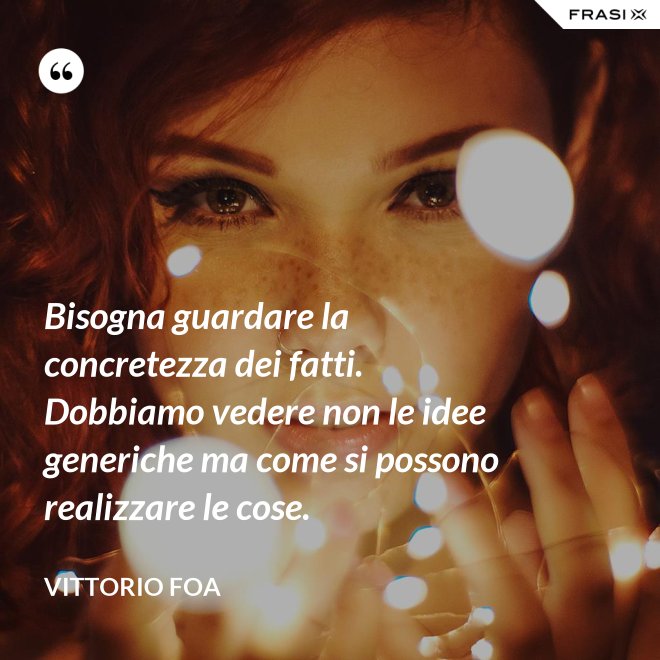 Bisogna guardare la concretezza dei fatti. Dobbiamo vedere non le idee generiche ma come si possono realizzare le cose. - Vittorio Foa