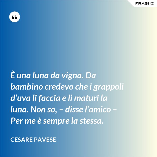 È una luna da vigna. Da bambino credevo che i grappoli d’uva li faccia e li maturi la luna. Non so, – disse l’amico – Per me è sempre la stessa. - Cesare Pavese