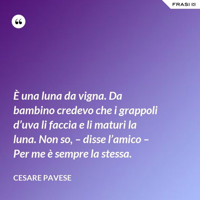 È una luna da vigna. Da bambino credevo che i grappoli d’uva li faccia e li maturi la luna. Non so, – disse l’amico – Per me è sempre la stessa. - Cesare Pavese