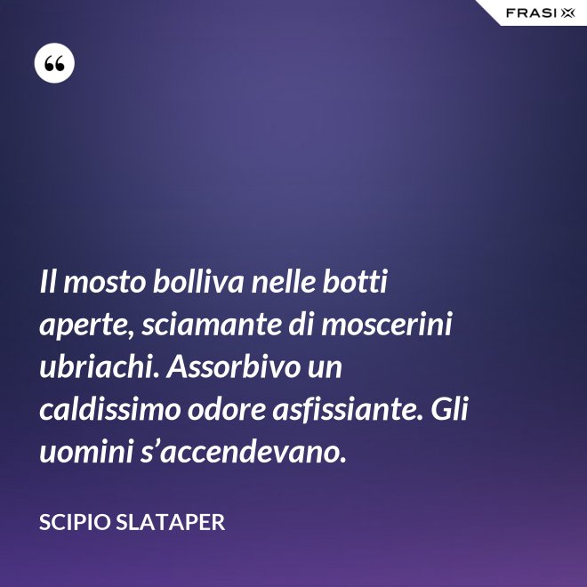 Il mosto bolliva nelle botti aperte, sciamante di moscerini ubriachi. Assorbivo un caldissimo odore asfissiante. Gli uomini s’accendevano. - Scipio Slataper