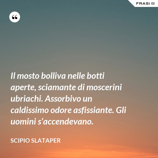Il mosto bolliva nelle botti aperte, sciamante di moscerini ubriachi. Assorbivo un caldissimo odore asfissiante. Gli uomini s’accendevano. - Scipio Slataper