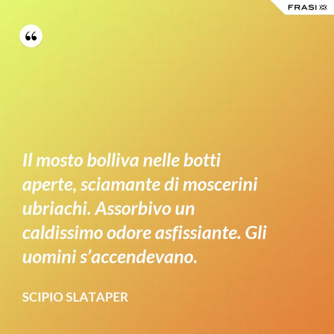 Il mosto bolliva nelle botti aperte, sciamante di moscerini ubriachi. Assorbivo un caldissimo odore asfissiante. Gli uomini s’accendevano. - Scipio Slataper