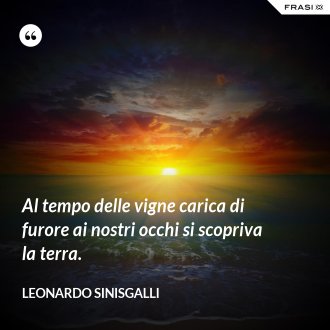 Al tempo delle vigne carica di furore ai nostri occhi si scopriva la terra. - Leonardo Sinisgalli