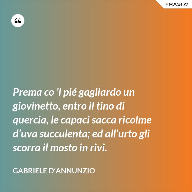 Prema co ’l pié gagliardo un giovinetto, entro il tino di quercia, le capaci sacca ricolme d’uva succulenta; ed all’urto gli scorra il mosto in rivi. - Gabriele D’Annunzio