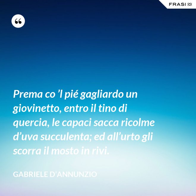 Prema co ’l pié gagliardo un giovinetto, entro il tino di quercia, le capaci sacca ricolme d’uva succulenta; ed all’urto gli scorra il mosto in rivi. - Gabriele D’Annunzio