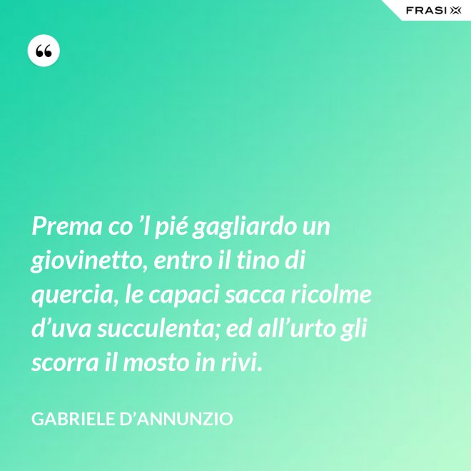 Prema co ’l pié gagliardo un giovinetto, entro il tino di quercia, le capaci sacca ricolme d’uva succulenta; ed all’urto gli scorra il mosto in rivi. - Gabriele D’Annunzio