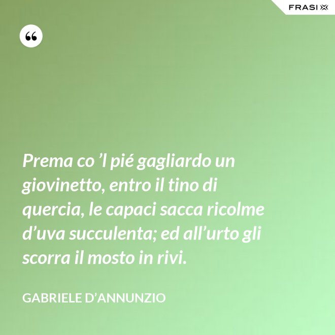 Prema co ’l pié gagliardo un giovinetto, entro il tino di quercia, le capaci sacca ricolme d’uva succulenta; ed all’urto gli scorra il mosto in rivi. - Gabriele D’Annunzio