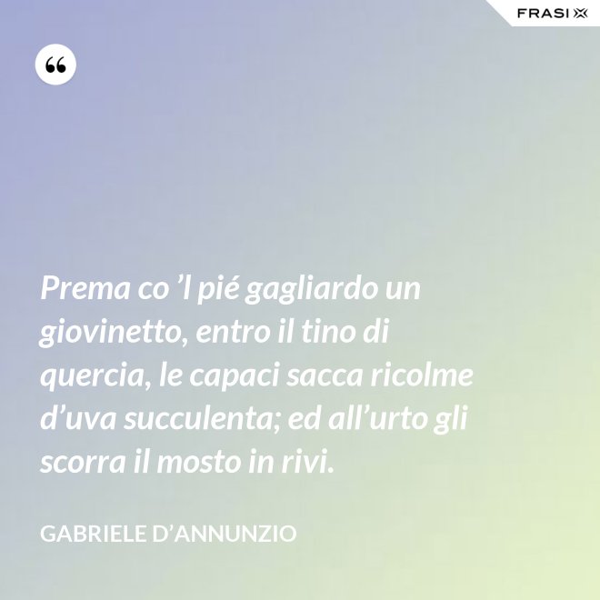 Prema co ’l pié gagliardo un giovinetto, entro il tino di quercia, le capaci sacca ricolme d’uva succulenta; ed all’urto gli scorra il mosto in rivi. - Gabriele D’Annunzio