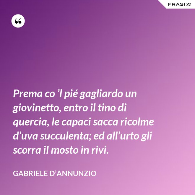 Prema co ’l pié gagliardo un giovinetto, entro il tino di quercia, le capaci sacca ricolme d’uva succulenta; ed all’urto gli scorra il mosto in rivi. - Gabriele D’Annunzio