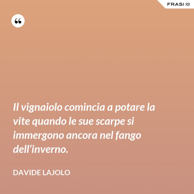 Il vignaiolo comincia a potare la vite quando le sue scarpe si immergono ancora nel fango dell’inverno. - Davide Lajolo