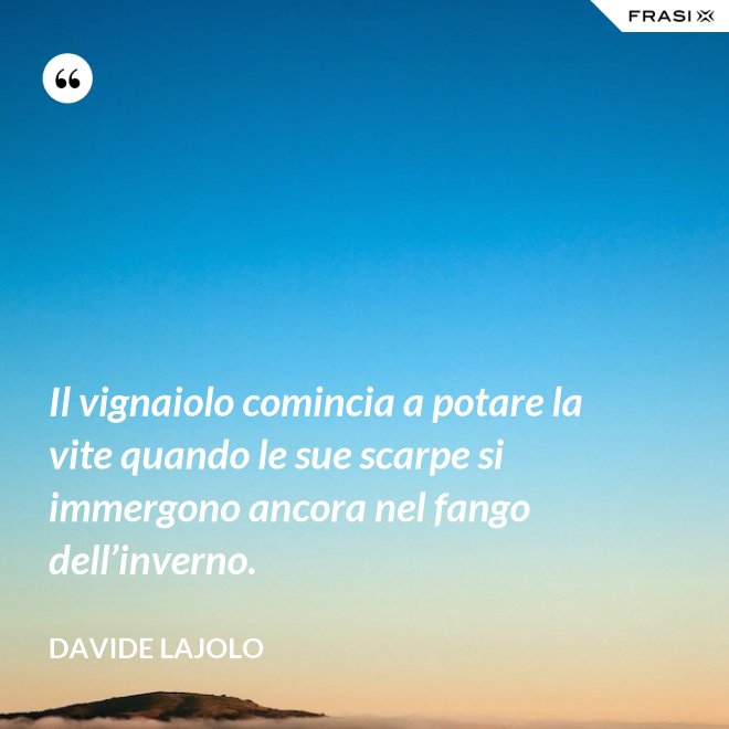 Il vignaiolo comincia a potare la vite quando le sue scarpe si immergono ancora nel fango dell’inverno. - Davide Lajolo