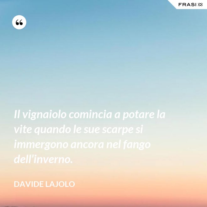 Il vignaiolo comincia a potare la vite quando le sue scarpe si immergono ancora nel fango dell’inverno. - Davide Lajolo