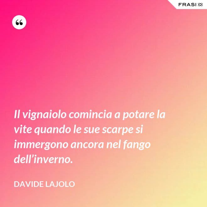 Il vignaiolo comincia a potare la vite quando le sue scarpe si immergono ancora nel fango dell’inverno. - Davide Lajolo