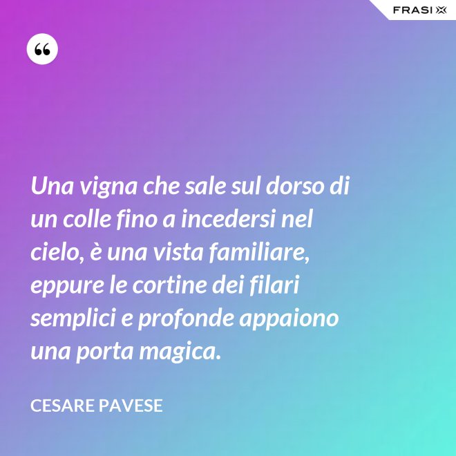 Una vigna che sale sul dorso di un colle fino a incedersi nel cielo, è una vista familiare, eppure le cortine dei filari semplici e profonde appaiono una porta magica. - Cesare Pavese