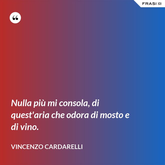 Nulla più mi consola, di quest'aria che odora di mosto e di vino. - Vincenzo Cardarelli