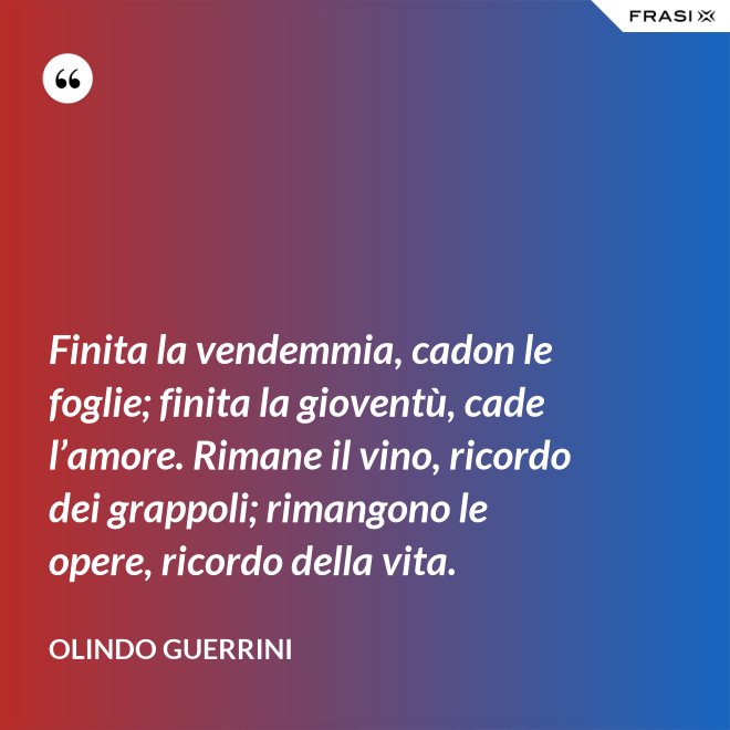 Finita la vendemmia, cadon le foglie; finita la gioventù, cade l’amore. Rimane il vino, ricordo dei grappoli; rimangono le opere, ricordo della vita. - Olindo Guerrini