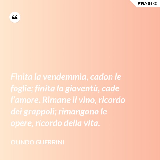 Finita la vendemmia, cadon le foglie; finita la gioventù, cade l’amore. Rimane il vino, ricordo dei grappoli; rimangono le opere, ricordo della vita. - Olindo Guerrini