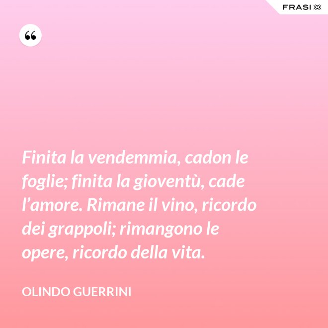 Finita la vendemmia, cadon le foglie; finita la gioventù, cade l’amore. Rimane il vino, ricordo dei grappoli; rimangono le opere, ricordo della vita. - Olindo Guerrini