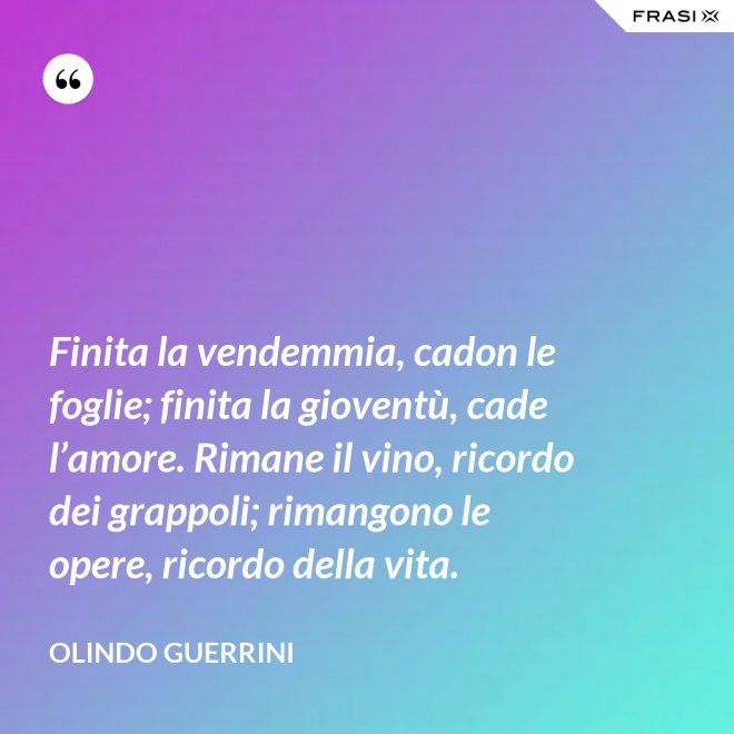 Finita la vendemmia, cadon le foglie; finita la gioventù, cade l’amore. Rimane il vino, ricordo dei grappoli; rimangono le opere, ricordo della vita. - Olindo Guerrini