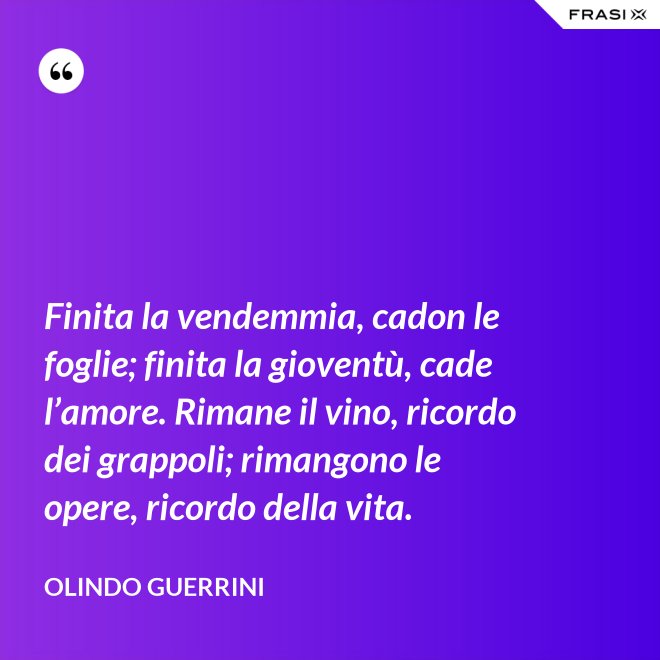 Finita la vendemmia, cadon le foglie; finita la gioventù, cade l’amore. Rimane il vino, ricordo dei grappoli; rimangono le opere, ricordo della vita. - Olindo Guerrini