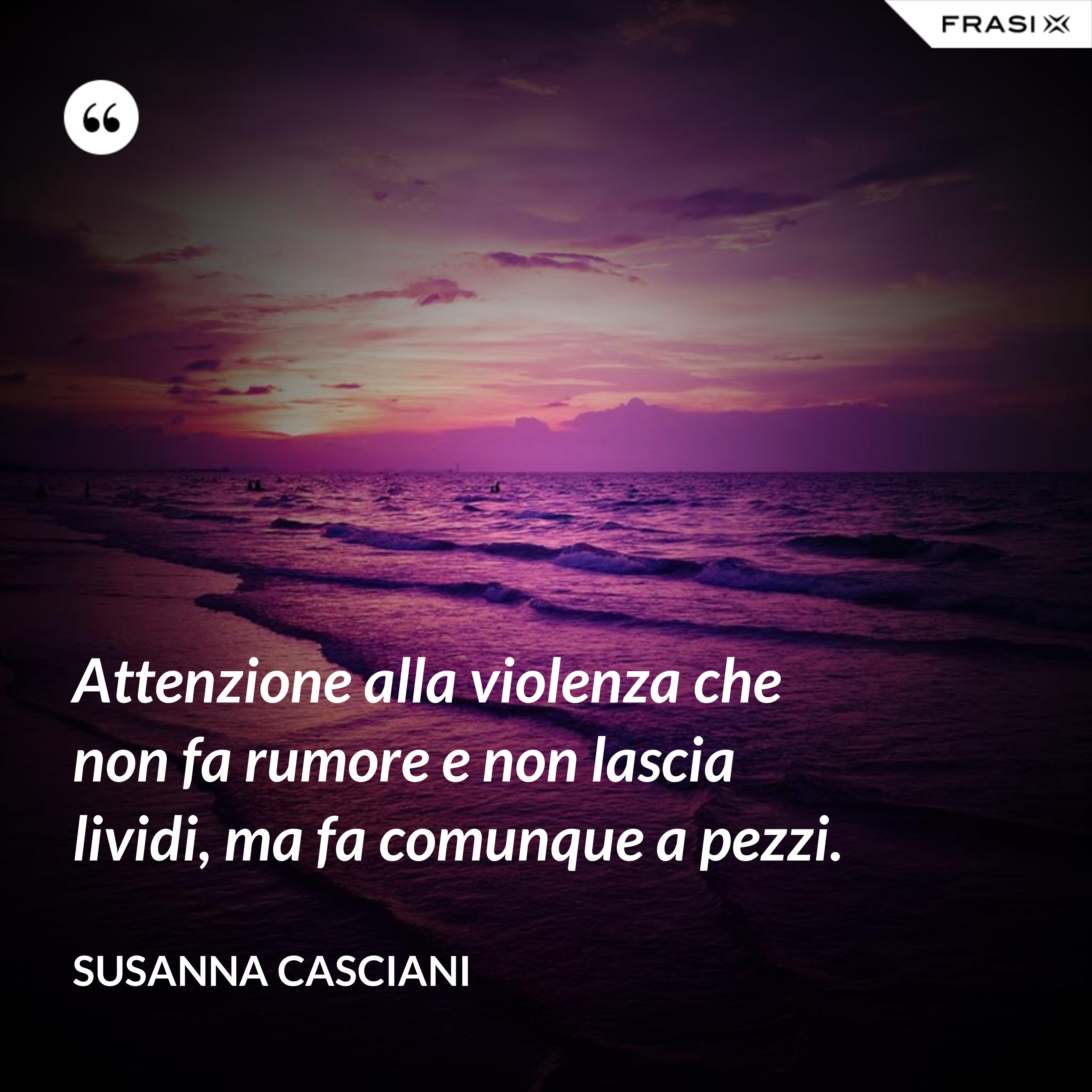 Attenzione alla violenza che non fa rumore e non lascia lividi, ma fa comunque a pezzi. - Susanna Casciani
