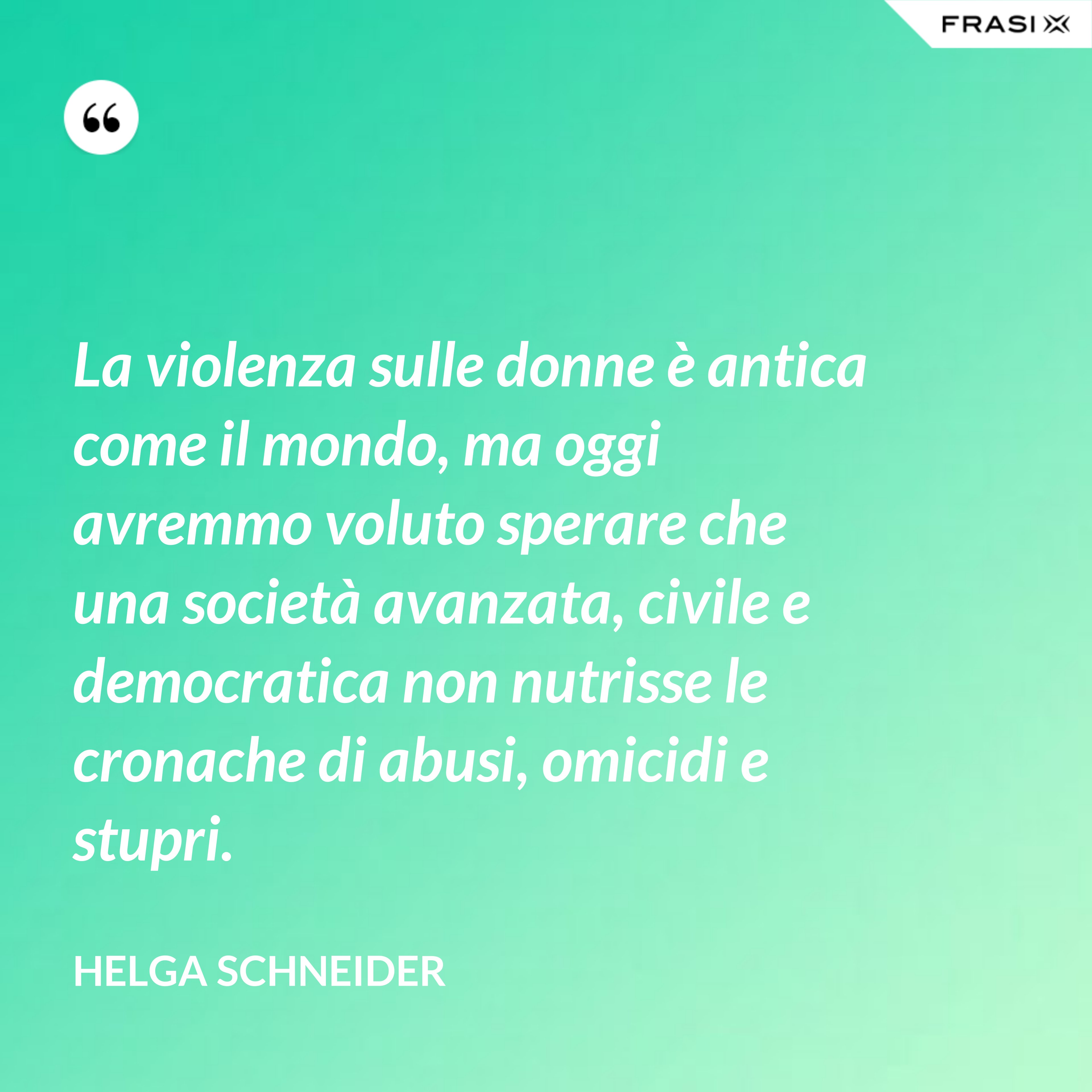 La violenza sulle donne è antica come il mondo, ma oggi avremmo voluto sperare che una società avanzata, civile e democratica non nutrisse le cronache di abusi, omicidi e stupri. - Helga Schneider