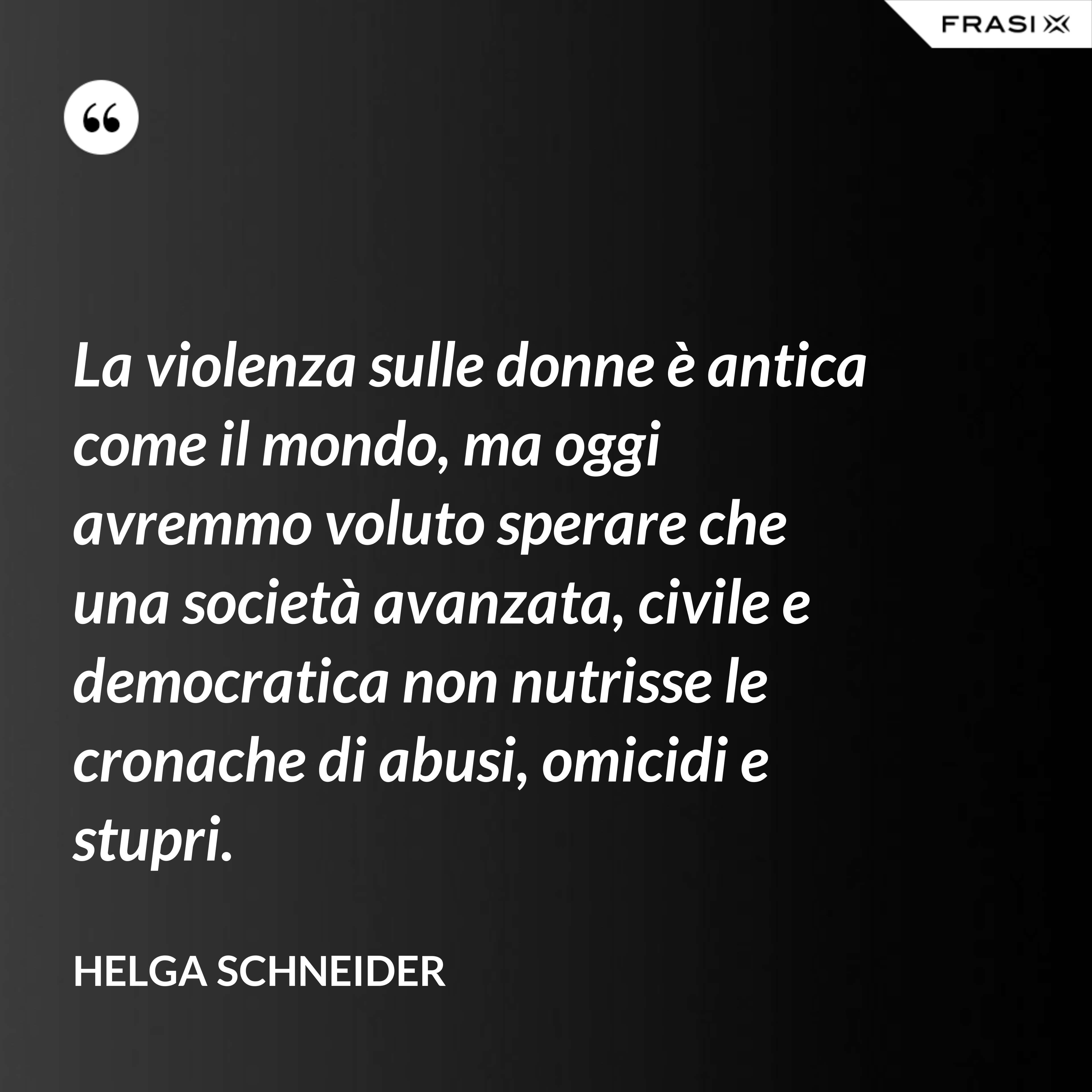 La violenza sulle donne è antica come il mondo, ma oggi avremmo voluto sperare che una società avanzata, civile e democratica non nutrisse le cronache di abusi, omicidi e stupri. - Helga Schneider