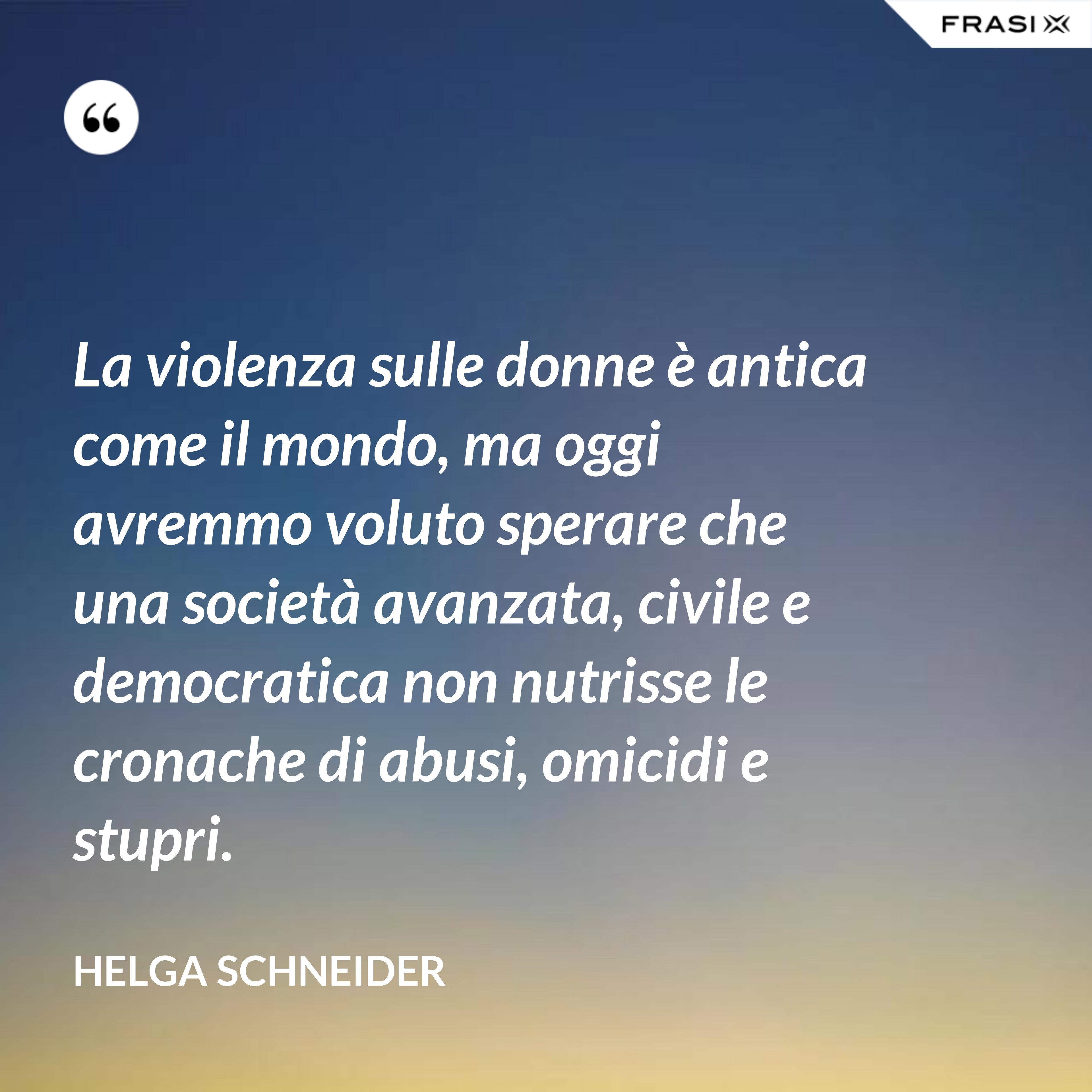 La violenza sulle donne è antica come il mondo, ma oggi avremmo voluto sperare che una società avanzata, civile e democratica non nutrisse le cronache di abusi, omicidi e stupri. - Helga Schneider