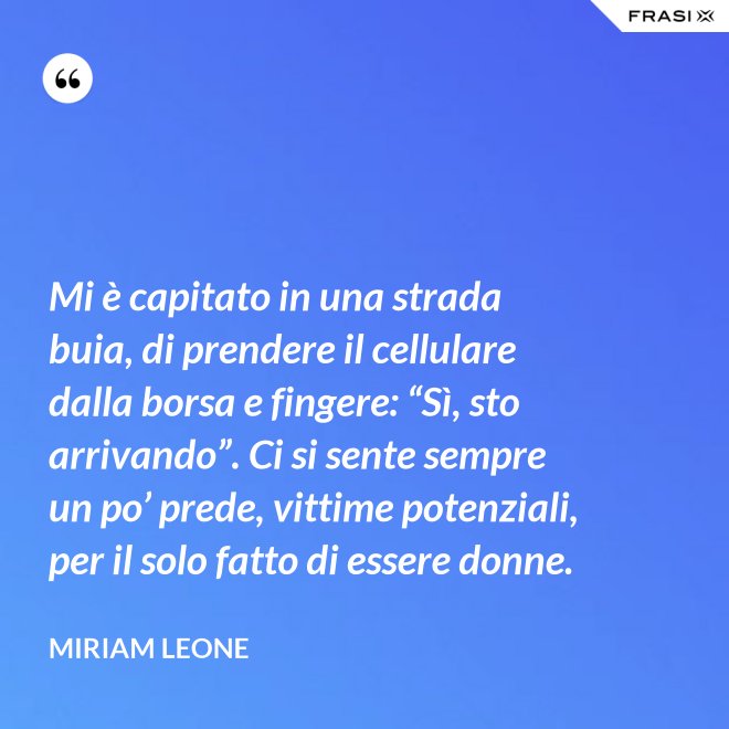 Mi è capitato in una strada buia, di prendere il cellulare dalla borsa e fingere: “Sì, sto arrivando”. Ci si sente sempre un po’ prede, vittime potenziali, per il solo fatto di essere donne. - Miriam Leone