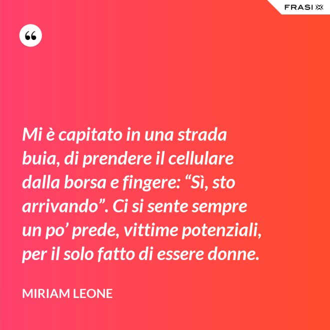 Mi è capitato in una strada buia, di prendere il cellulare dalla borsa e fingere: “Sì, sto arrivando”. Ci si sente sempre un po’ prede, vittime potenziali, per il solo fatto di essere donne. - Miriam Leone