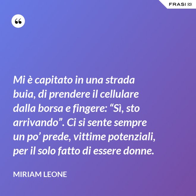 Mi è capitato in una strada buia, di prendere il cellulare dalla borsa e fingere: “Sì, sto arrivando”. Ci si sente sempre un po’ prede, vittime potenziali, per il solo fatto di essere donne. - Miriam Leone