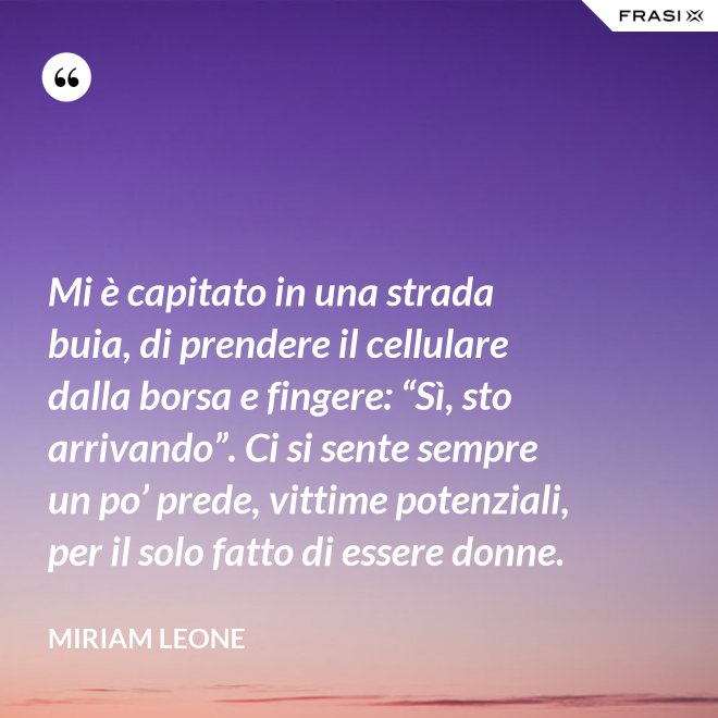 Mi è capitato in una strada buia, di prendere il cellulare dalla borsa e fingere: “Sì, sto arrivando”. Ci si sente sempre un po’ prede, vittime potenziali, per il solo fatto di essere donne. - Miriam Leone