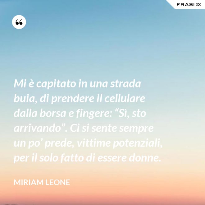 Mi è capitato in una strada buia, di prendere il cellulare dalla borsa e fingere: “Sì, sto arrivando”. Ci si sente sempre un po’ prede, vittime potenziali, per il solo fatto di essere donne. - Miriam Leone
