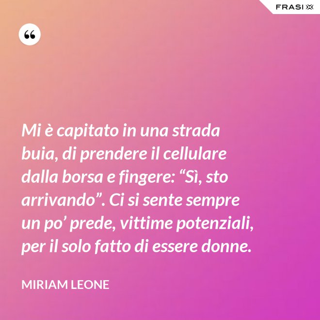 Mi è capitato in una strada buia, di prendere il cellulare dalla borsa e fingere: “Sì, sto arrivando”. Ci si sente sempre un po’ prede, vittime potenziali, per il solo fatto di essere donne. - Miriam Leone