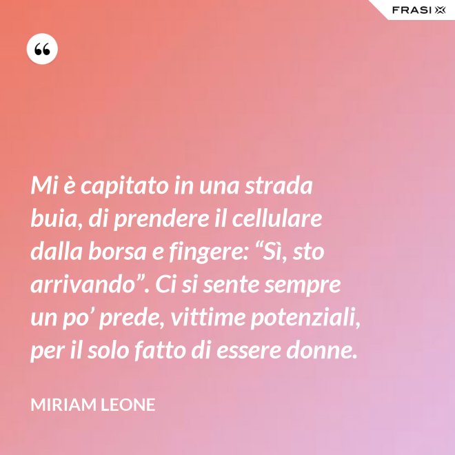 Mi è capitato in una strada buia, di prendere il cellulare dalla borsa e fingere: “Sì, sto arrivando”. Ci si sente sempre un po’ prede, vittime potenziali, per il solo fatto di essere donne. - Miriam Leone
