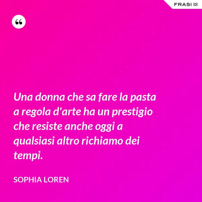 Una donna che sa fare la pasta a regola d'arte ha un prestigio che resiste anche oggi a qualsiasi altro richiamo dei tempi. - Sophia Loren