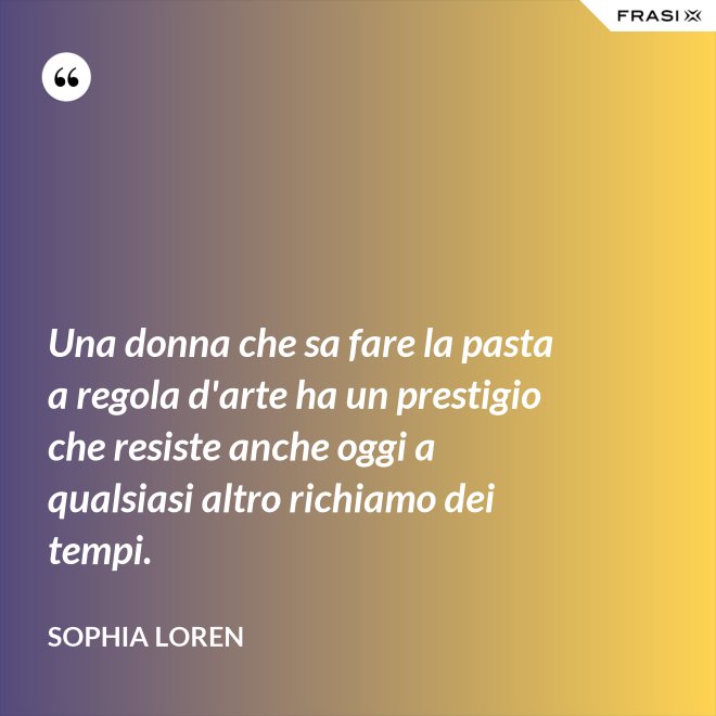 Una donna che sa fare la pasta a regola d'arte ha un prestigio che resiste anche oggi a qualsiasi altro richiamo dei tempi. - Sophia Loren