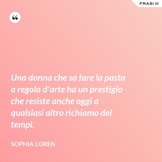 Una donna che sa fare la pasta a regola d'arte ha un prestigio che resiste anche oggi a qualsiasi altro richiamo dei tempi. - Sophia Loren