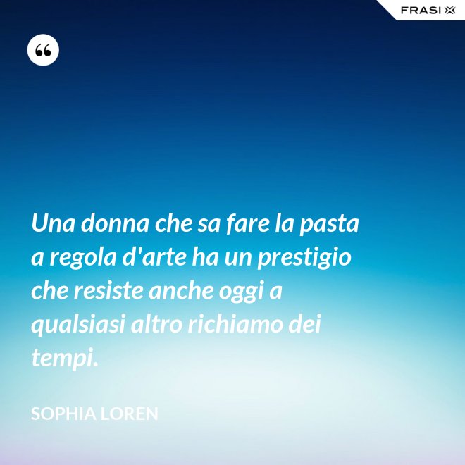 Una donna che sa fare la pasta a regola d'arte ha un prestigio che resiste anche oggi a qualsiasi altro richiamo dei tempi. - Sophia Loren