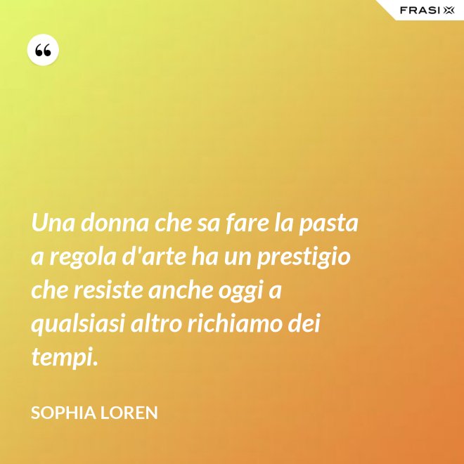 Una donna che sa fare la pasta a regola d'arte ha un prestigio che resiste anche oggi a qualsiasi altro richiamo dei tempi. - Sophia Loren