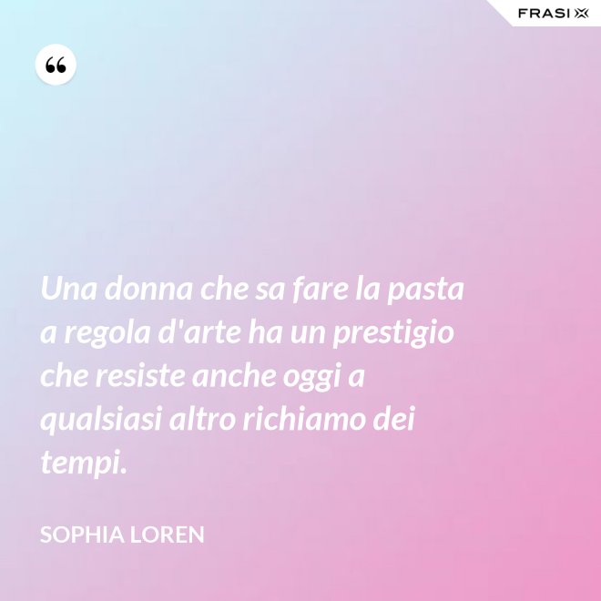 Una donna che sa fare la pasta a regola d'arte ha un prestigio che resiste anche oggi a qualsiasi altro richiamo dei tempi. - Sophia Loren