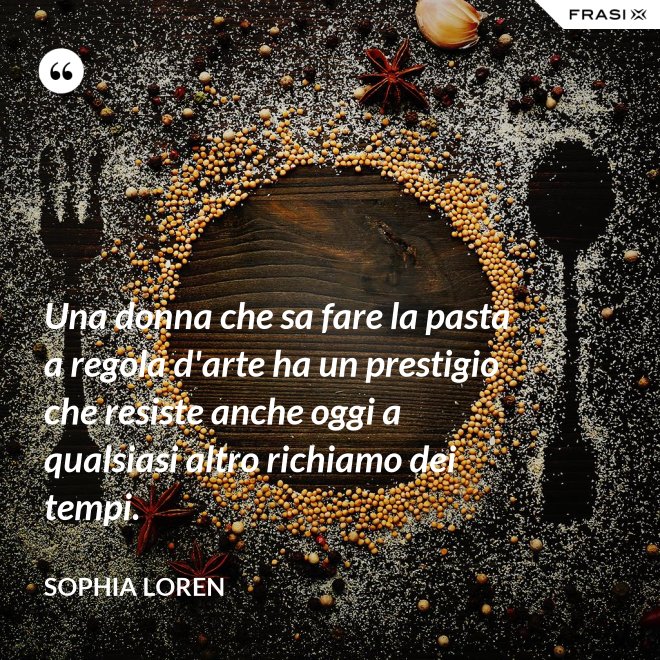 Una donna che sa fare la pasta a regola d'arte ha un prestigio che resiste anche oggi a qualsiasi altro richiamo dei tempi. - Sophia Loren