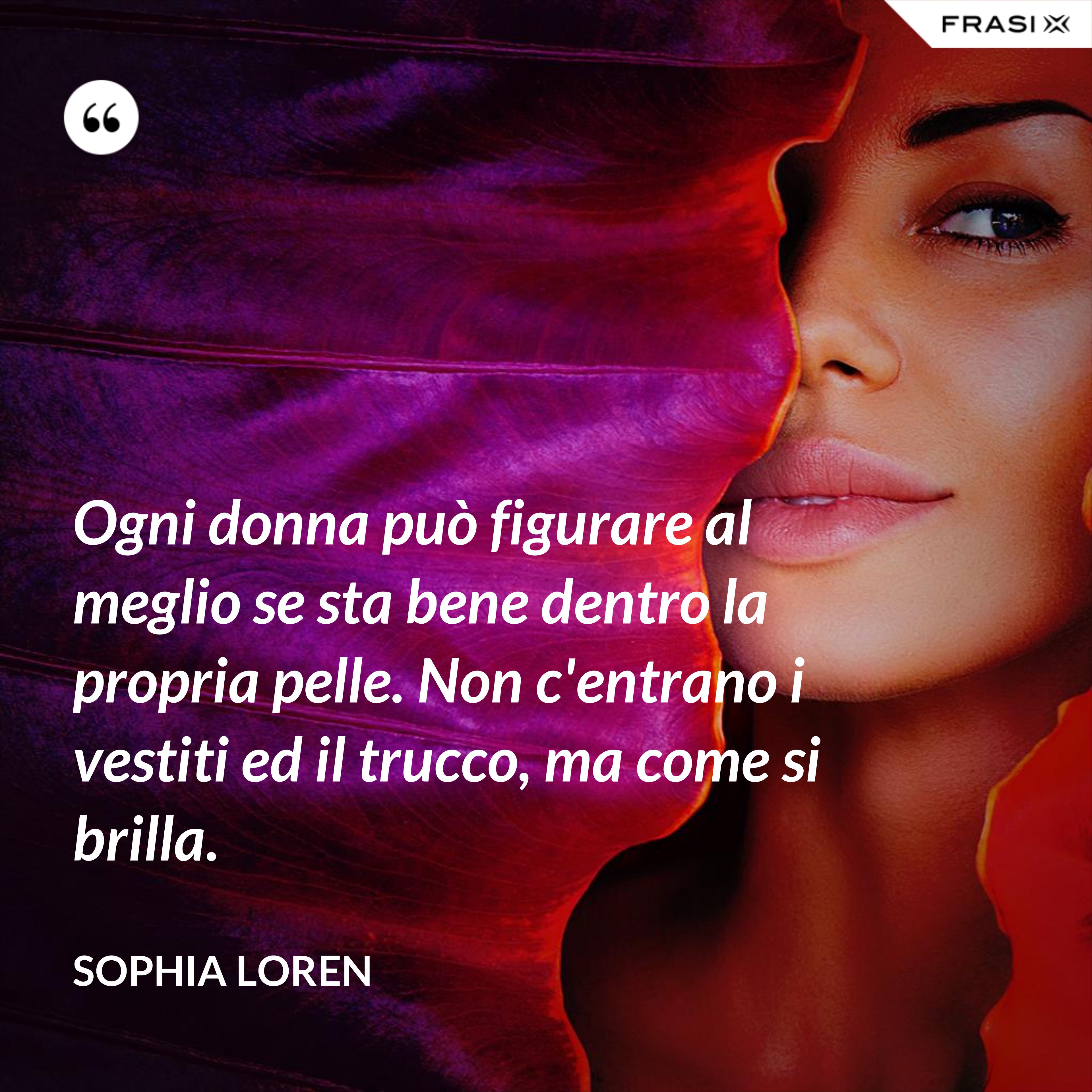 Ogni donna può figurare al meglio se sta bene dentro la propria pelle. Non c'entrano i vestiti ed il trucco, ma come si brilla. - Sophia Loren