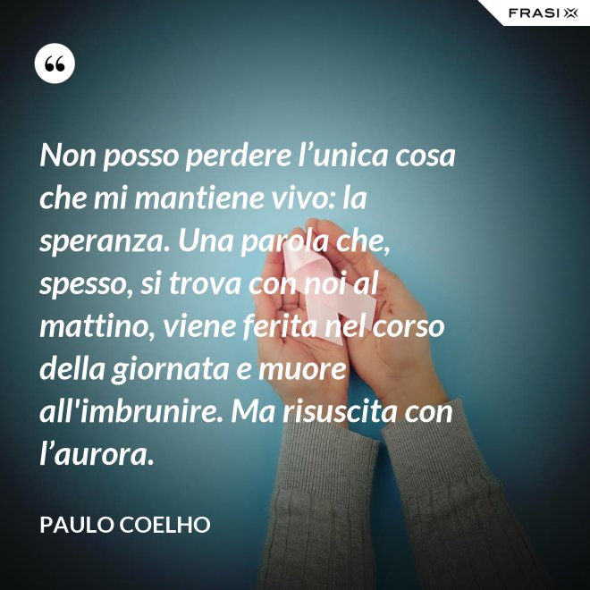 Non posso perdere l’unica cosa che mi mantiene vivo: la speranza. Una parola che, spesso, si trova con noi al mattino, viene ferita nel corso della giornata e muore all'imbrunire. Ma risuscita con l’aurora. - Paulo Coelho