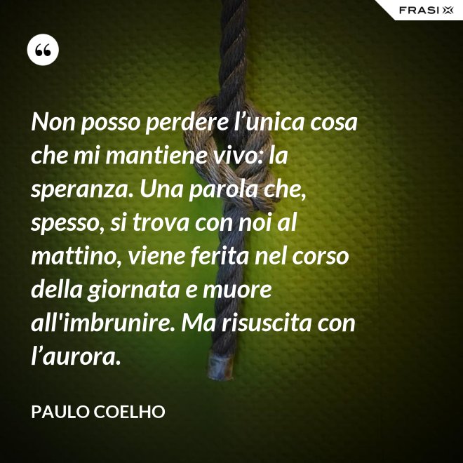 Non posso perdere l’unica cosa che mi mantiene vivo: la speranza. Una parola che, spesso, si trova con noi al mattino, viene ferita nel corso della giornata e muore all'imbrunire. Ma risuscita con l’aurora. - Paulo Coelho