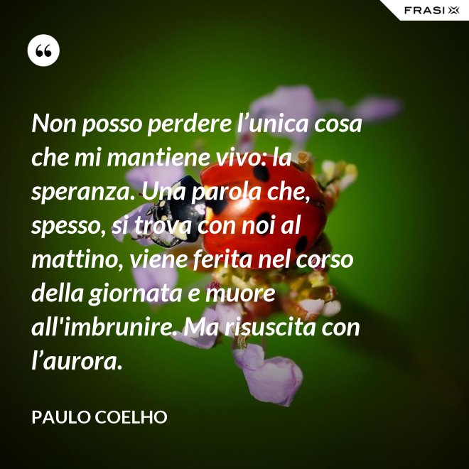 Non posso perdere l’unica cosa che mi mantiene vivo: la speranza. Una parola che, spesso, si trova con noi al mattino, viene ferita nel corso della giornata e muore all'imbrunire. Ma risuscita con l’aurora. - Paulo Coelho
