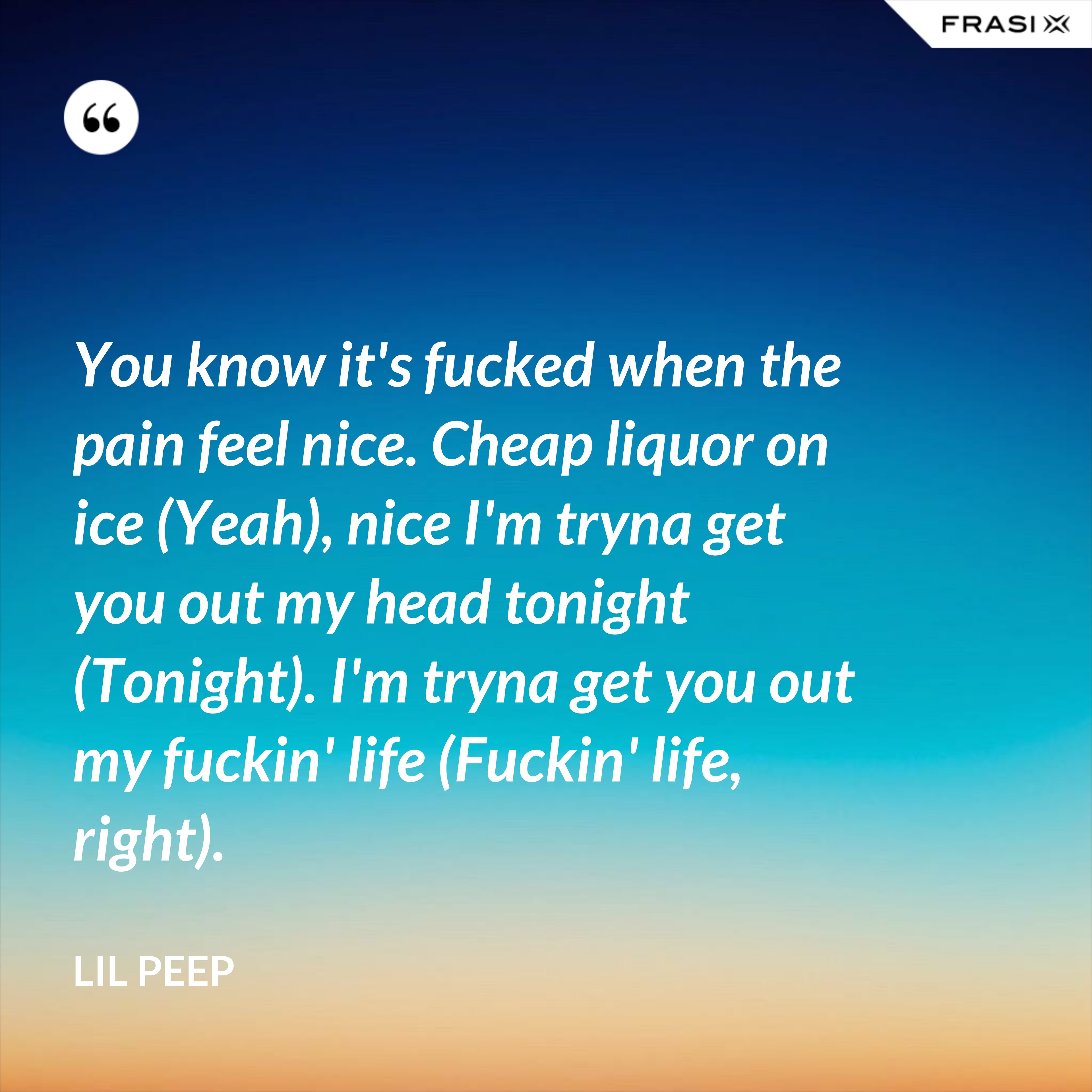 You know it's fucked when the pain feel nice. Cheap liquor on ice (Yeah), nice I'm tryna get you out my head tonight (Tonight). I'm tryna get you out my fuckin' life (Fuckin' life, right). - Lil Peep