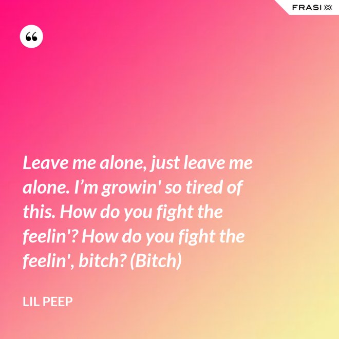 Leave me alone, just leave me alone. I’m growin' so tired of this. How do you fight the feelin'? How do you fight the feelin', bitch? (Bitch) - Lil Peep